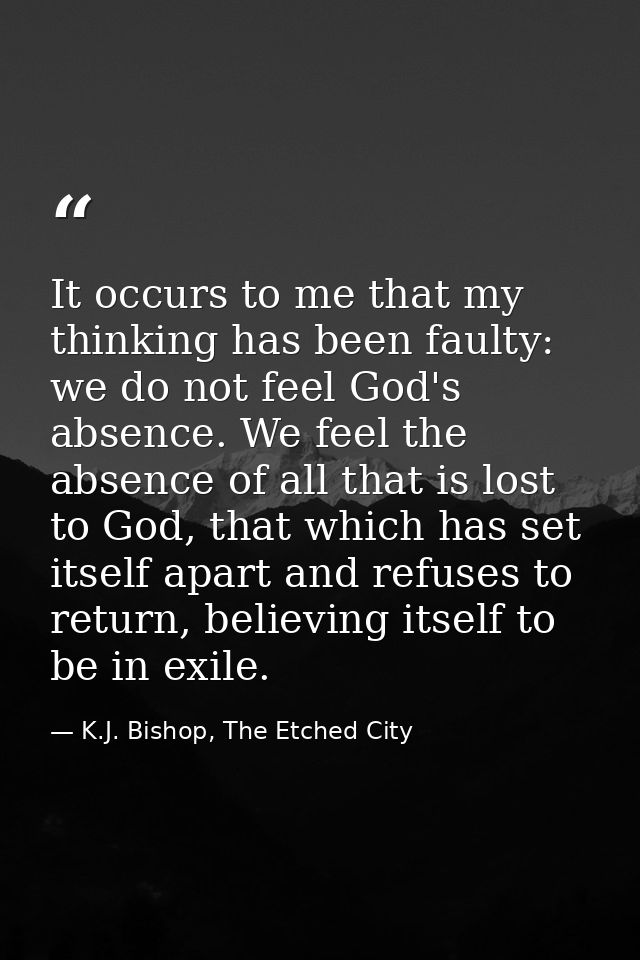 It occurs to me that my thinking has been faulty: we do not feel God's absence. We feel the absence of all that is lost  — K.J. Bishop, The Etched City