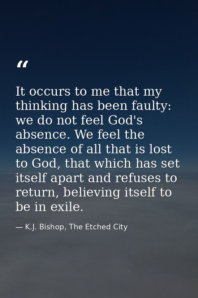 It occurs to me that my thinking has been faulty: we do not feel God's absence. We feel the absence of all that is lost  — K.J. Bishop, The Etched City