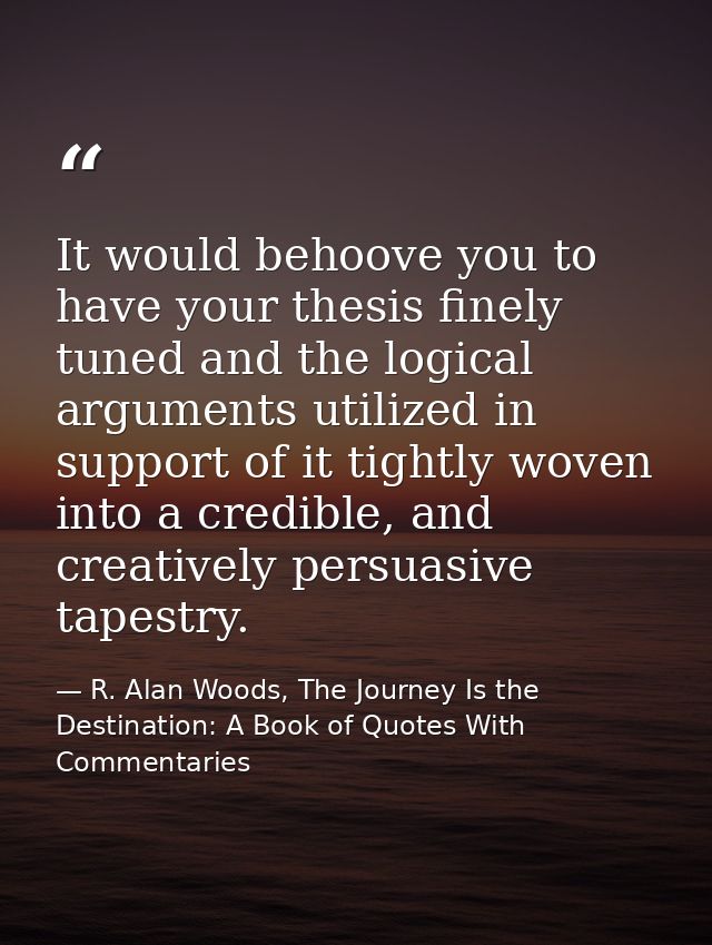 It would behoove you to have your thesis finely tuned and the logical arguments utilized in support of it tightly woven  — R. Alan Woods, The Journey Is the Destination: A Book of Quotes With Commentaries