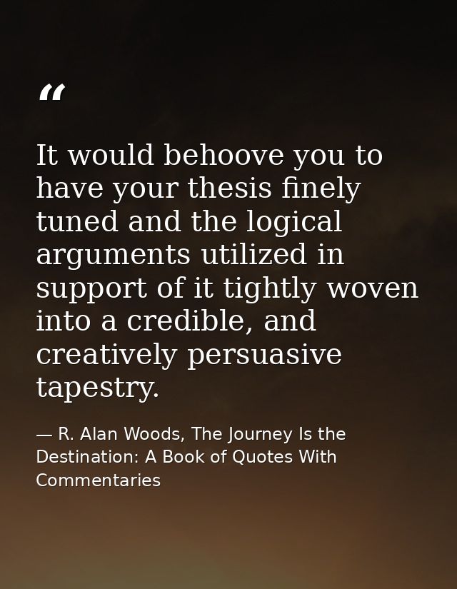 It would behoove you to have your thesis finely tuned and the logical arguments utilized in support of it tightly woven  — R. Alan Woods, The Journey Is the Destination: A Book of Quotes With Commentaries