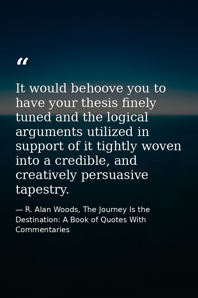 It would behoove you to have your thesis finely tuned and the logical arguments utilized in support of it tightly woven  — R. Alan Woods, The Journey Is the Destination: A Book of Quotes With Commentaries