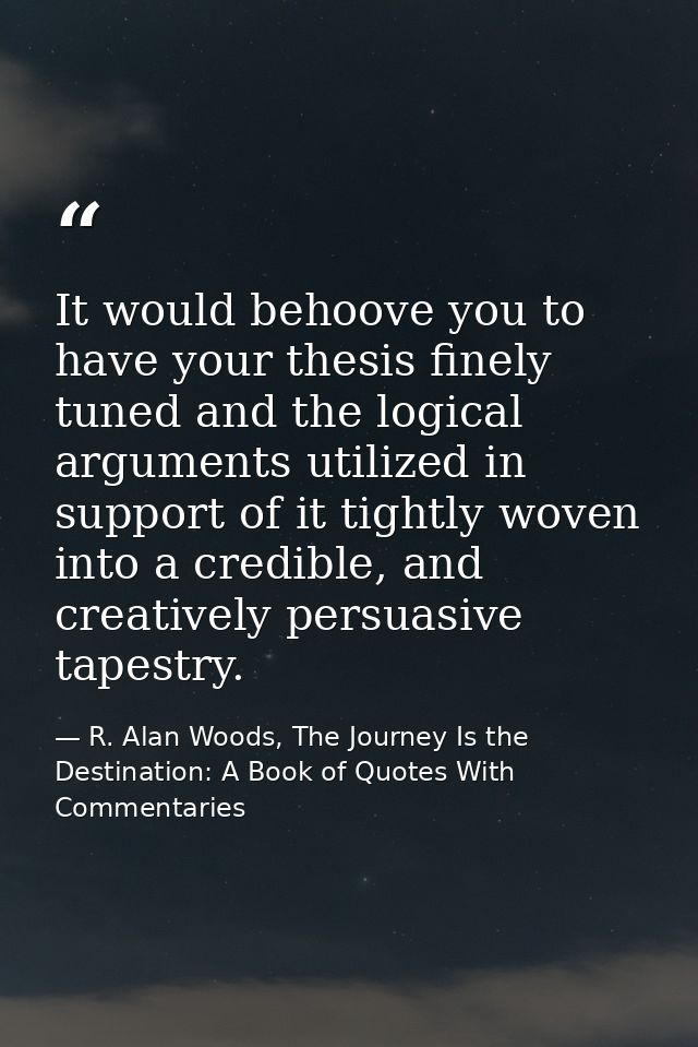 It would behoove you to have your thesis finely tuned and the logical arguments utilized in support of it tightly woven  — R. Alan Woods, The Journey Is the Destination: A Book of Quotes With Commentaries