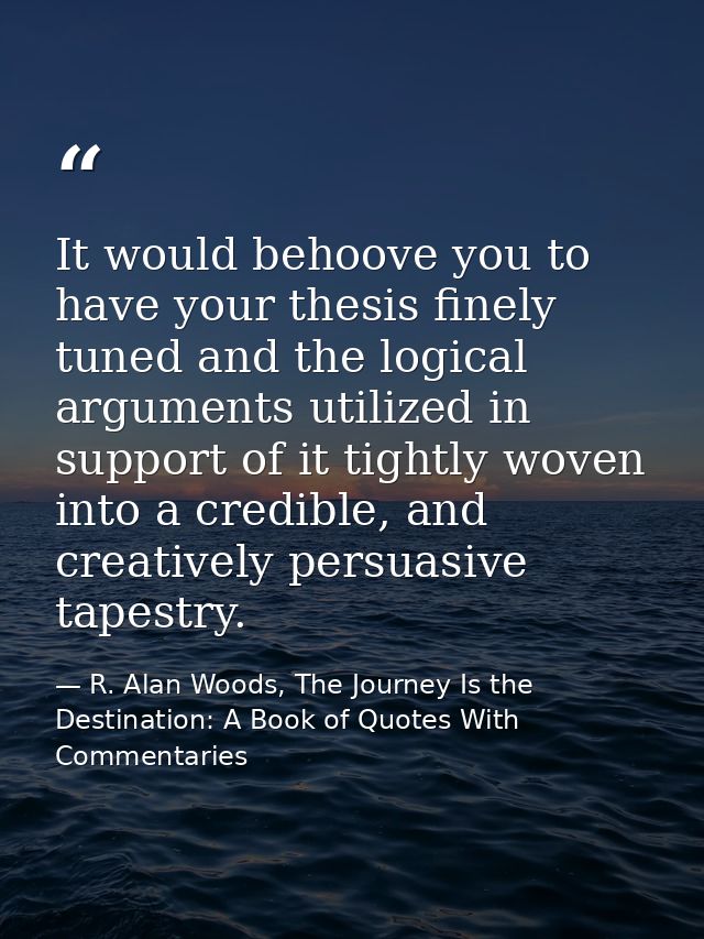 It would behoove you to have your thesis finely tuned and the logical arguments utilized in support of it tightly woven  — R. Alan Woods, The Journey Is the Destination: A Book of Quotes With Commentaries
