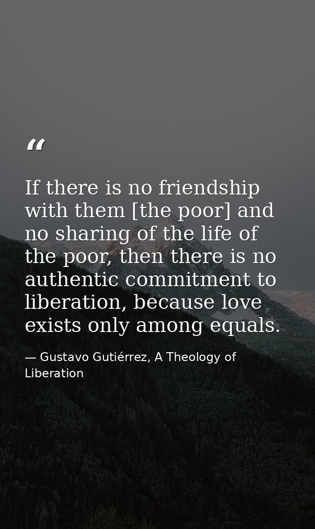 If there is no friendship with them [the poor] and no sharing of the life of the poor, then there is no authentic commit — Gustavo Gutiérrez, A Theology of Liberation