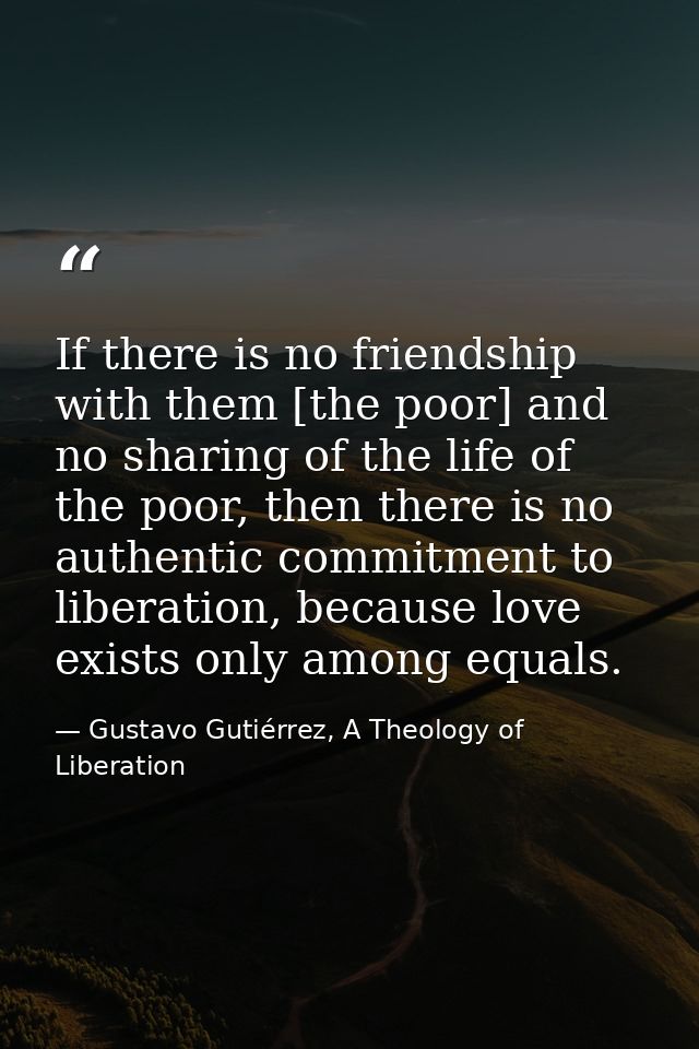 If there is no friendship with them [the poor] and no sharing of the life of the poor, then there is no authentic commit — Gustavo Gutiérrez, A Theology of Liberation