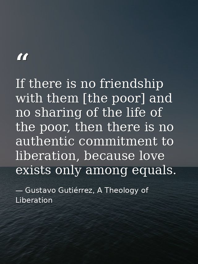 If there is no friendship with them [the poor] and no sharing of the life of the poor, then there is no authentic commit — Gustavo Gutiérrez, A Theology of Liberation