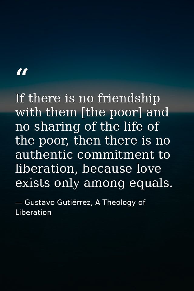 If there is no friendship with them [the poor] and no sharing of the life of the poor, then there is no authentic commit — Gustavo Gutiérrez, A Theology of Liberation