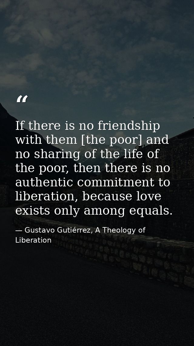 If there is no friendship with them [the poor] and no sharing of the life of the poor, then there is no authentic commit — Gustavo Gutiérrez, A Theology of Liberation