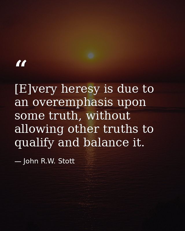 [E]very heresy is due to an overemphasis upon some truth, without allowing other truths to qualify and balance it. — John R.W. Stott
