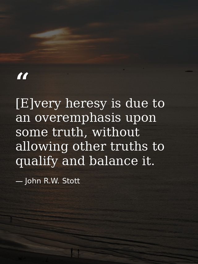 [E]very heresy is due to an overemphasis upon some truth, without allowing other truths to qualify and balance it. — John R.W. Stott