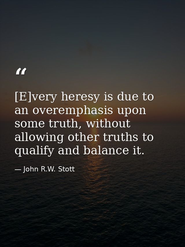 [E]very heresy is due to an overemphasis upon some truth, without allowing other truths to qualify and balance it. — John R.W. Stott