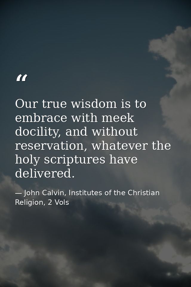Our true wisdom is to embrace with meek docility, and without reservation, whatever the holy scriptures have delivered. — John Calvin, Institutes of the Christian Religion, 2 Vols
