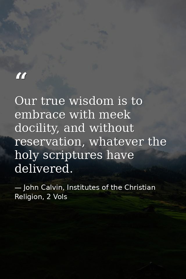 Our true wisdom is to embrace with meek docility, and without reservation, whatever the holy scriptures have delivered. — John Calvin, Institutes of the Christian Religion, 2 Vols