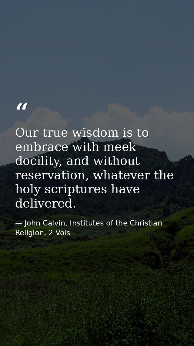 Our true wisdom is to embrace with meek docility, and without reservation, whatever the holy scriptures have delivered. — John Calvin, Institutes of the Christian Religion, 2 Vols