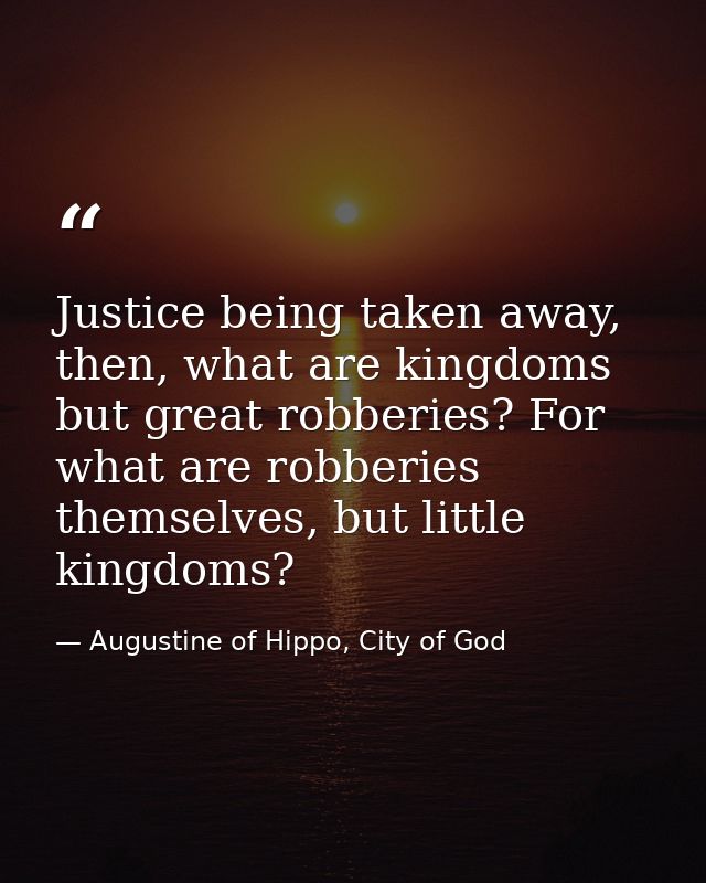 Justice being taken away, then, what are kingdoms but great robberies? For what are robberies themselves, but little kin — Augustine of Hippo, City of God