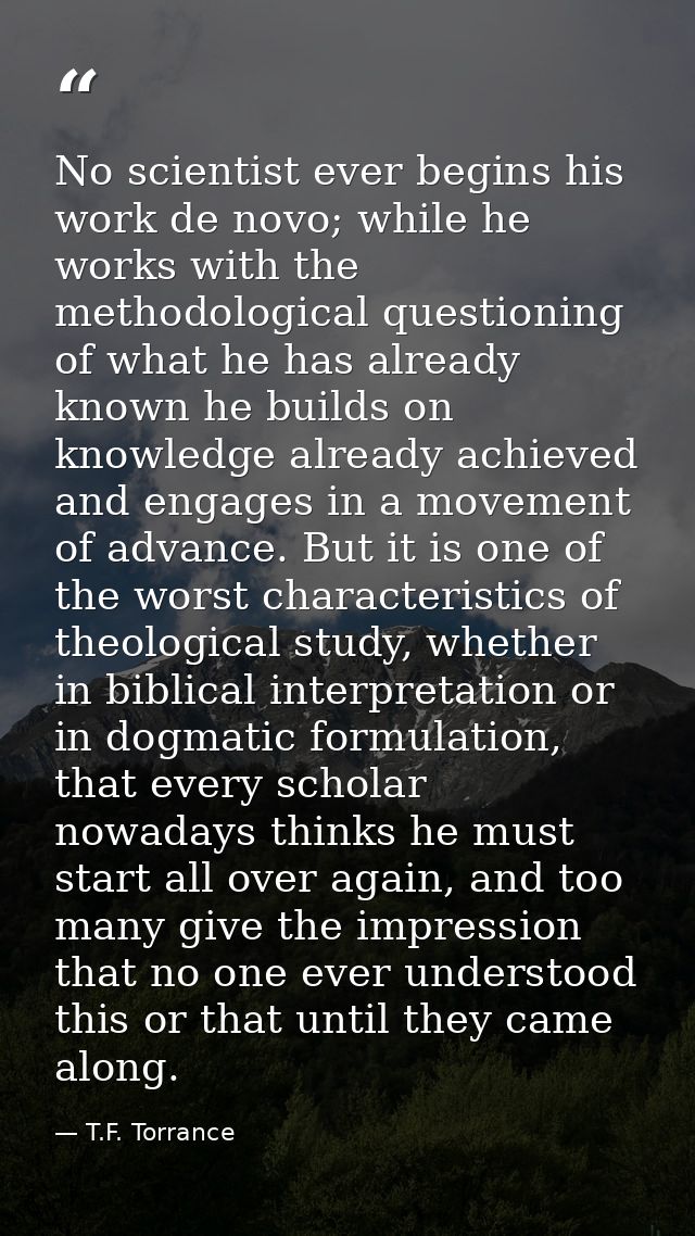 No scientist ever begins his work de novo; while he works with the methodological questioning of what he has already kno — T.F. Torrance