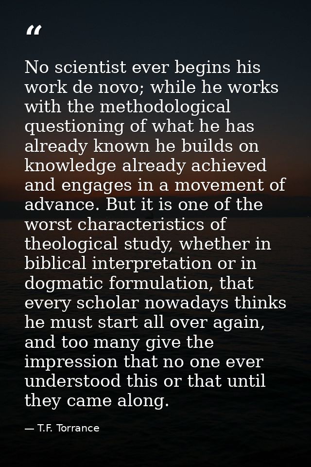 No scientist ever begins his work de novo; while he works with the methodological questioning of what he has already kno — T.F. Torrance