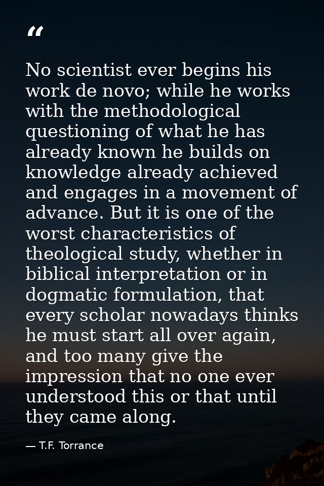 No scientist ever begins his work de novo; while he works with the methodological questioning of what he has already kno — T.F. Torrance