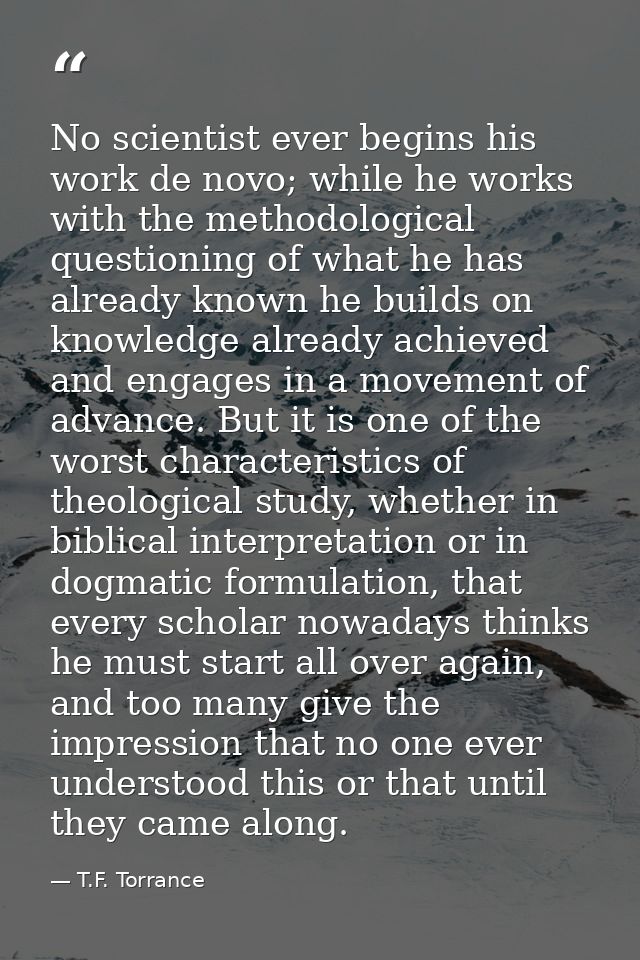 No scientist ever begins his work de novo; while he works with the methodological questioning of what he has already kno — T.F. Torrance