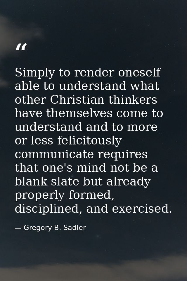 Simply to render oneself able to understand what other Christian thinkers have themselves come to understand and to more — Gregory B. Sadler