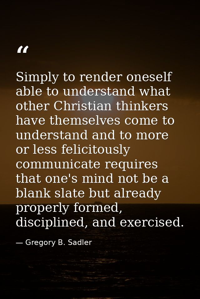 Simply to render oneself able to understand what other Christian thinkers have themselves come to understand and to more — Gregory B. Sadler