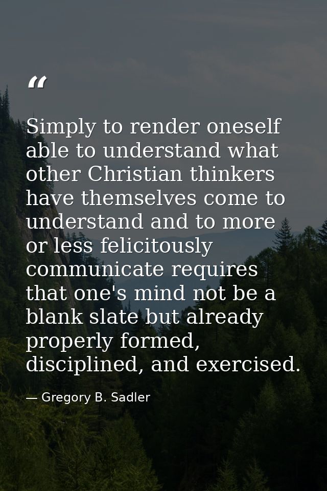 Simply to render oneself able to understand what other Christian thinkers have themselves come to understand and to more — Gregory B. Sadler