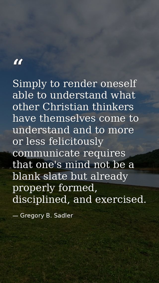 Simply to render oneself able to understand what other Christian thinkers have themselves come to understand and to more — Gregory B. Sadler