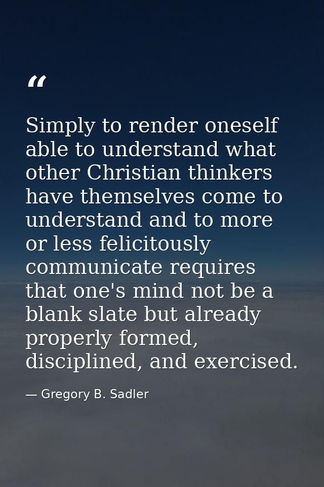 Simply to render oneself able to understand what other Christian thinkers have themselves come to understand and to more — Gregory B. Sadler
