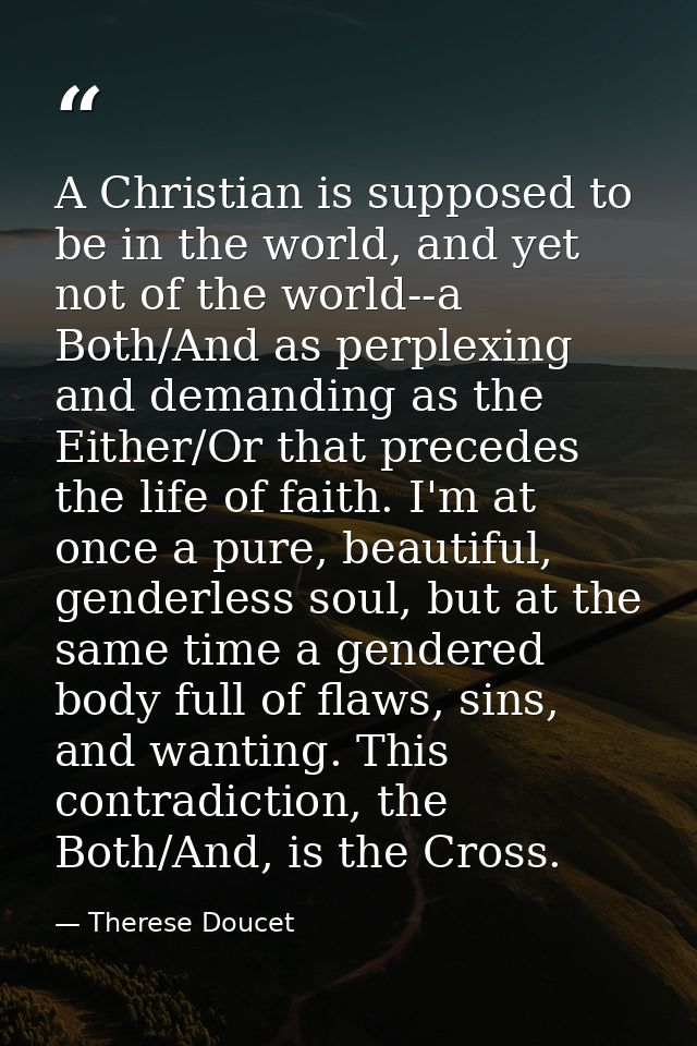 A Christian is supposed to be in the world, and yet not of the world--a Both/And as perplexing and demanding as the Eith — Therese Doucet