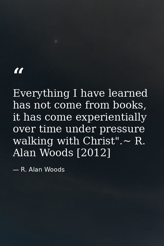Everything I have learned has not come from books, it has come experientially over time under pressure walking with Chri — R. Alan Woods
