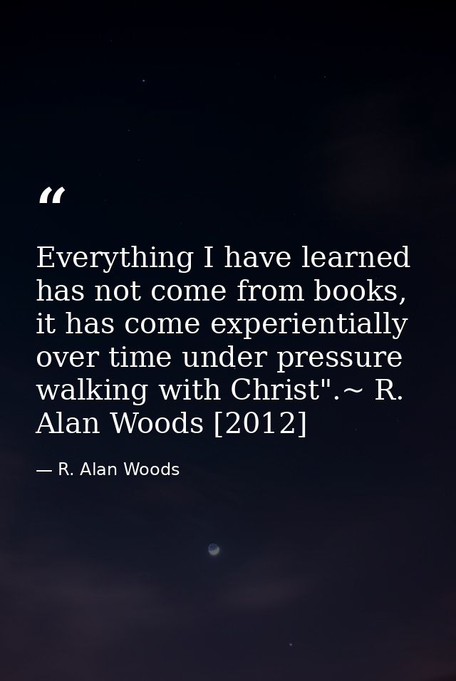 Everything I have learned has not come from books, it has come experientially over time under pressure walking with Chri — R. Alan Woods