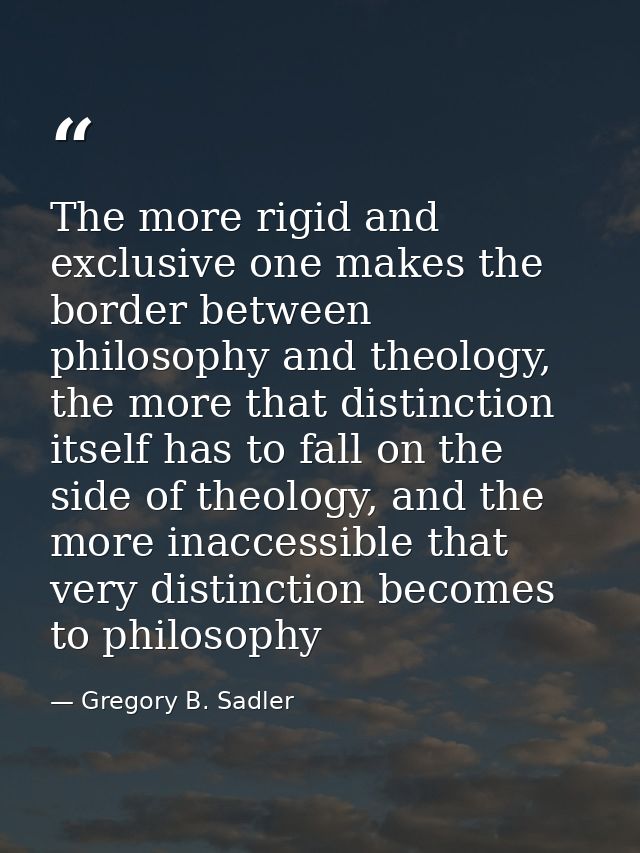 The more rigid and exclusive one makes the border between philosophy and theology, the more that distinction itself has  — Gregory B. Sadler