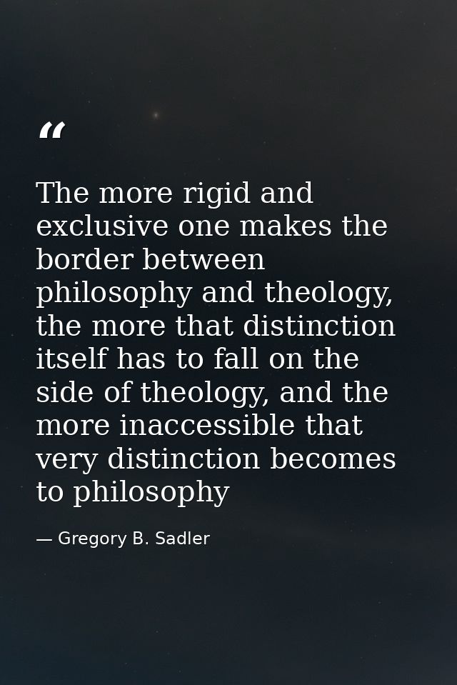 The more rigid and exclusive one makes the border between philosophy and theology, the more that distinction itself has  — Gregory B. Sadler
