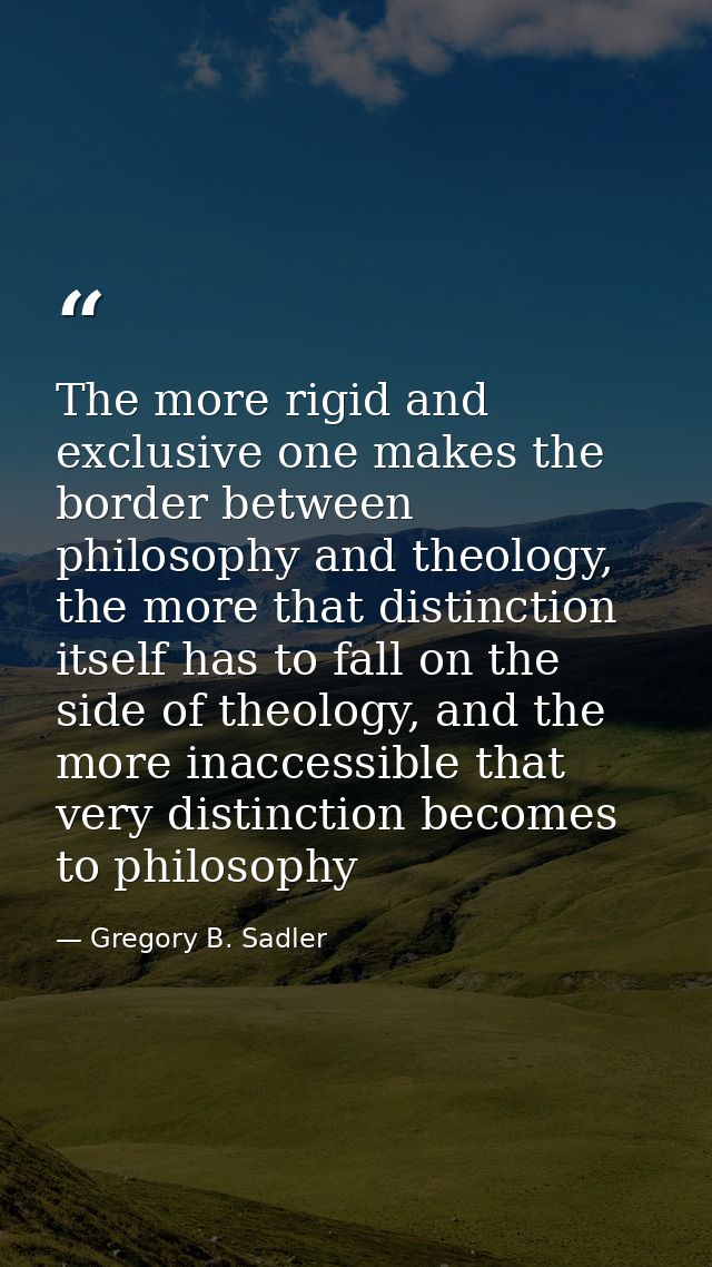 The more rigid and exclusive one makes the border between philosophy and theology, the more that distinction itself has  — Gregory B. Sadler