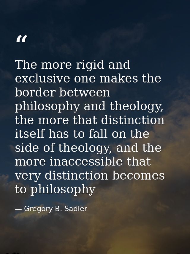 The more rigid and exclusive one makes the border between philosophy and theology, the more that distinction itself has  — Gregory B. Sadler
