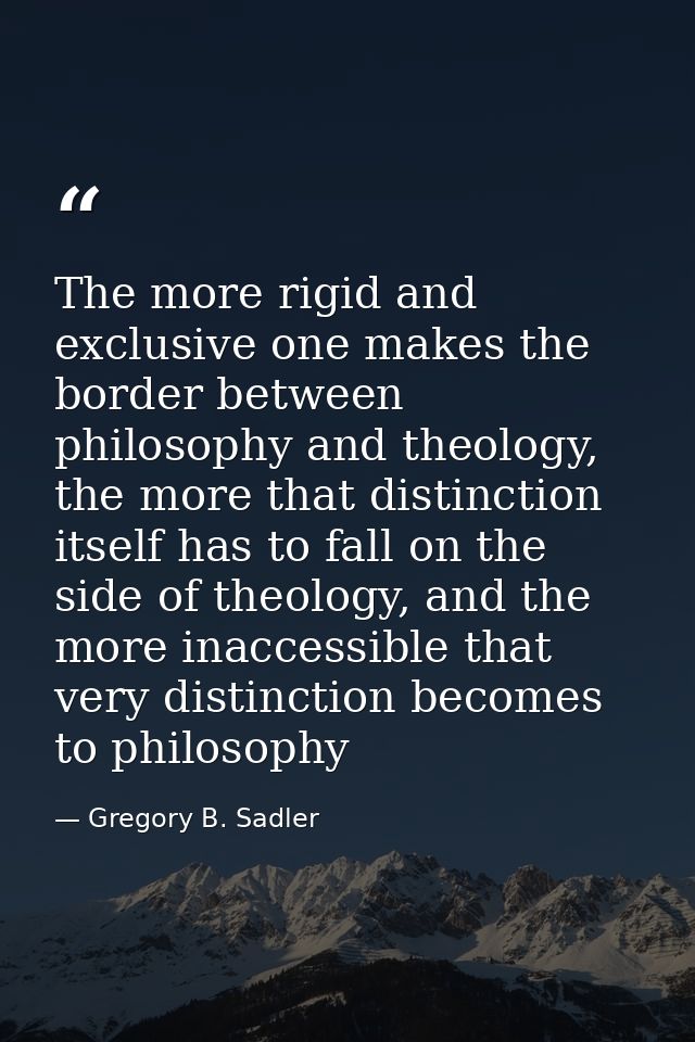 The more rigid and exclusive one makes the border between philosophy and theology, the more that distinction itself has  — Gregory B. Sadler