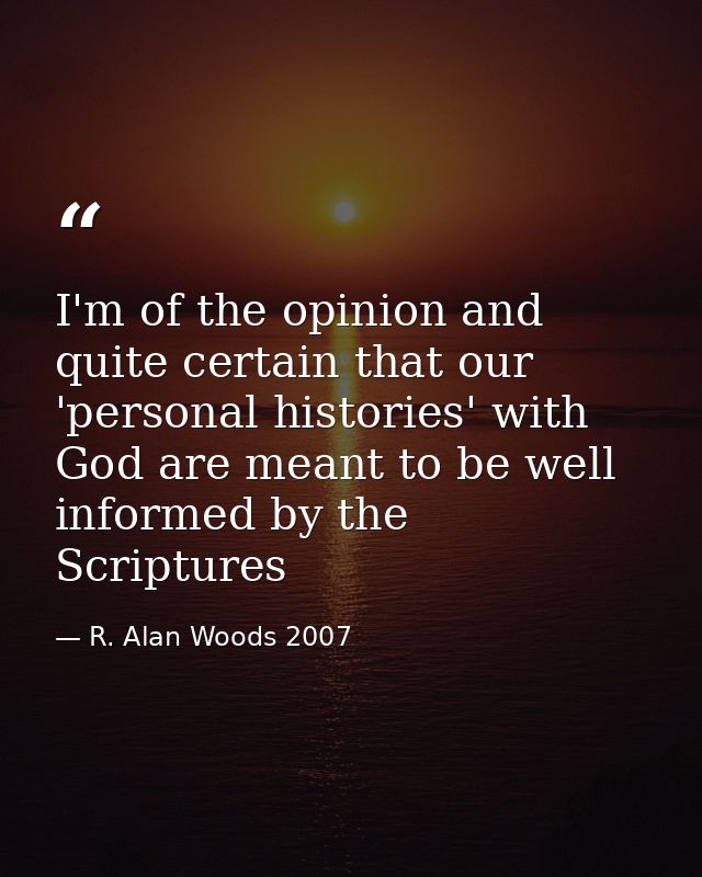 I'm of the opinion and quite certain that our 'personal histories' with God are meant to be well informed by the Scriptu — R. Alan Woods 2007