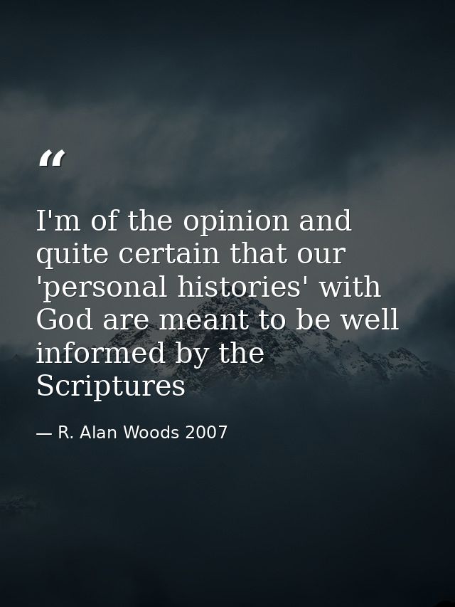 I'm of the opinion and quite certain that our 'personal histories' with God are meant to be well informed by the Scriptu — R. Alan Woods 2007