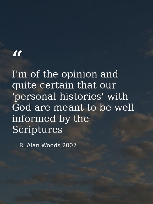 I'm of the opinion and quite certain that our 'personal histories' with God are meant to be well informed by the Scriptu — R. Alan Woods 2007