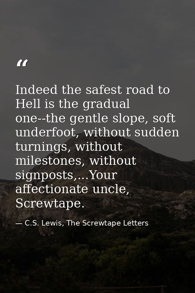 Indeed the safest road to Hell is the gradual one--the gentle slope, soft underfoot, without sudden turnings, without mi — C.S. Lewis, The Screwtape Letters