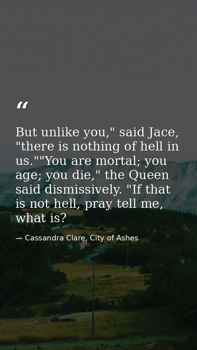 But unlike you," said Jace, "there is nothing of hell in us.""You are mortal; you age; you die," the Queen said dismissi — Cassandra Clare, City of Ashes