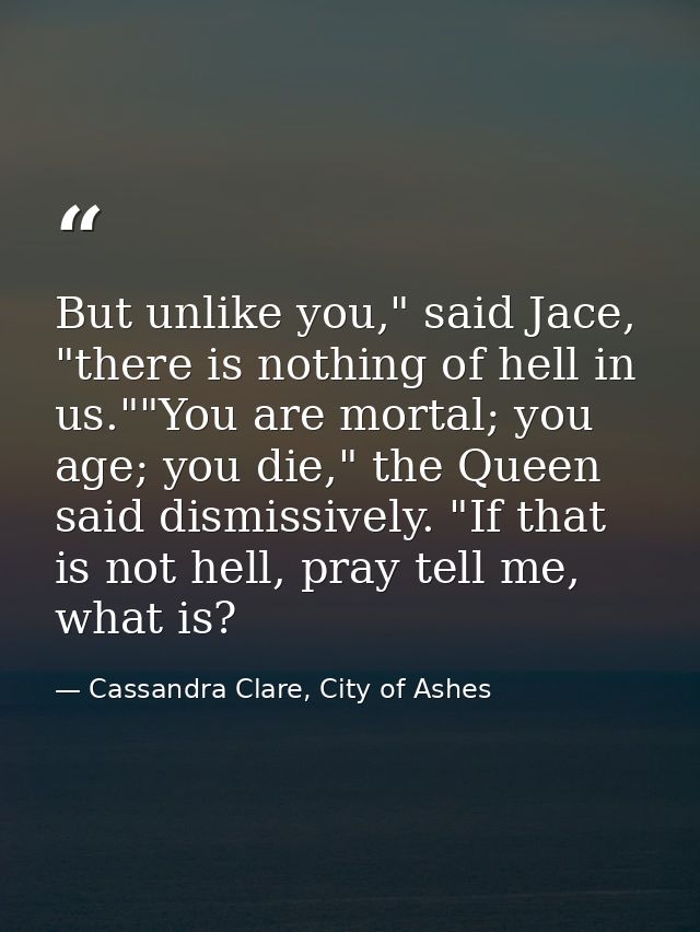 But unlike you," said Jace, "there is nothing of hell in us.""You are mortal; you age; you die," the Queen said dismissi — Cassandra Clare, City of Ashes