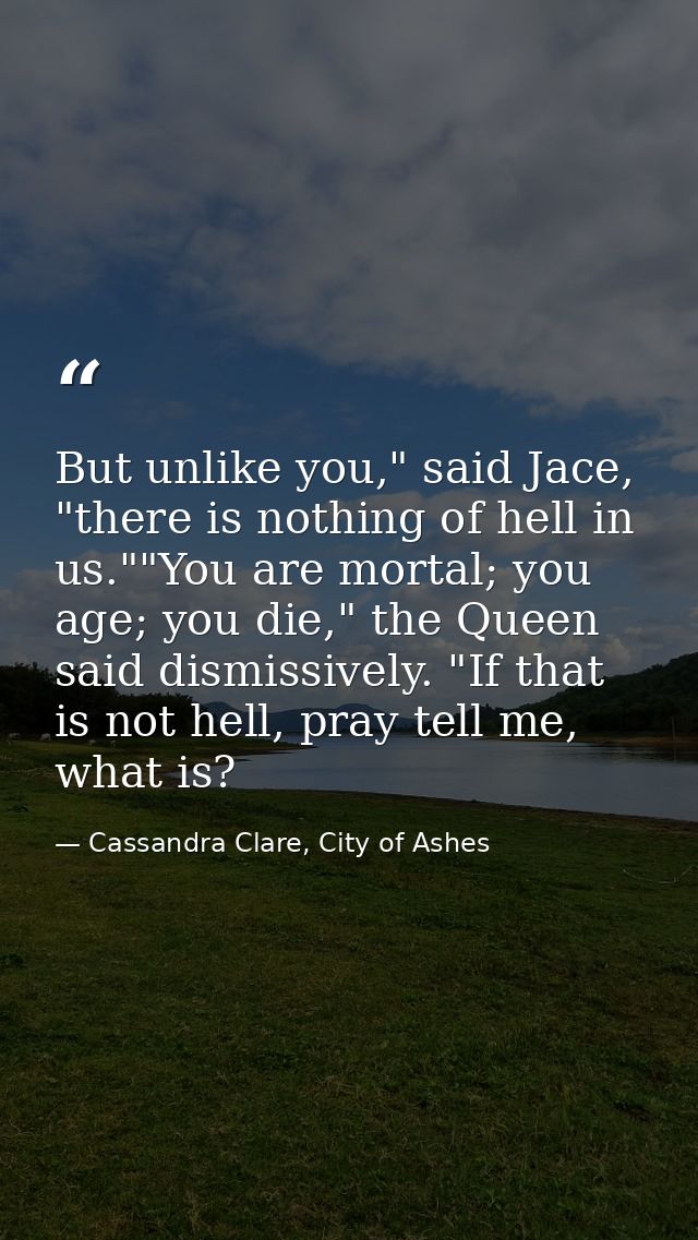 But unlike you," said Jace, "there is nothing of hell in us.""You are mortal; you age; you die," the Queen said dismissi — Cassandra Clare, City of Ashes