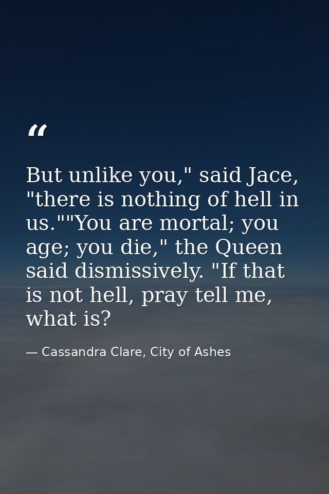 But unlike you," said Jace, "there is nothing of hell in us.""You are mortal; you age; you die," the Queen said dismissi — Cassandra Clare, City of Ashes