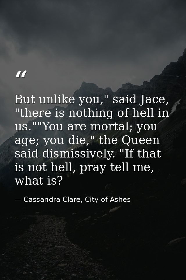 But unlike you," said Jace, "there is nothing of hell in us.""You are mortal; you age; you die," the Queen said dismissi — Cassandra Clare, City of Ashes
