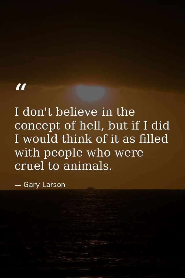 I don't believe in the concept of hell, but if I did I would think of it as filled with people who were cruel to animals — Gary Larson