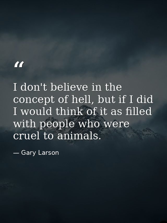 I don't believe in the concept of hell, but if I did I would think of it as filled with people who were cruel to animals — Gary Larson
