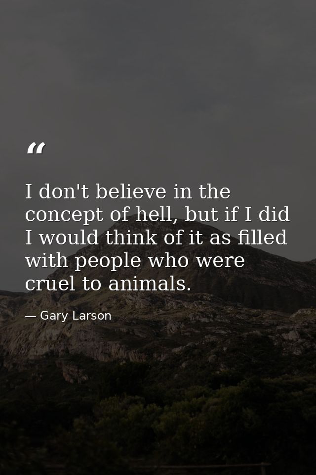 I don't believe in the concept of hell, but if I did I would think of it as filled with people who were cruel to animals — Gary Larson