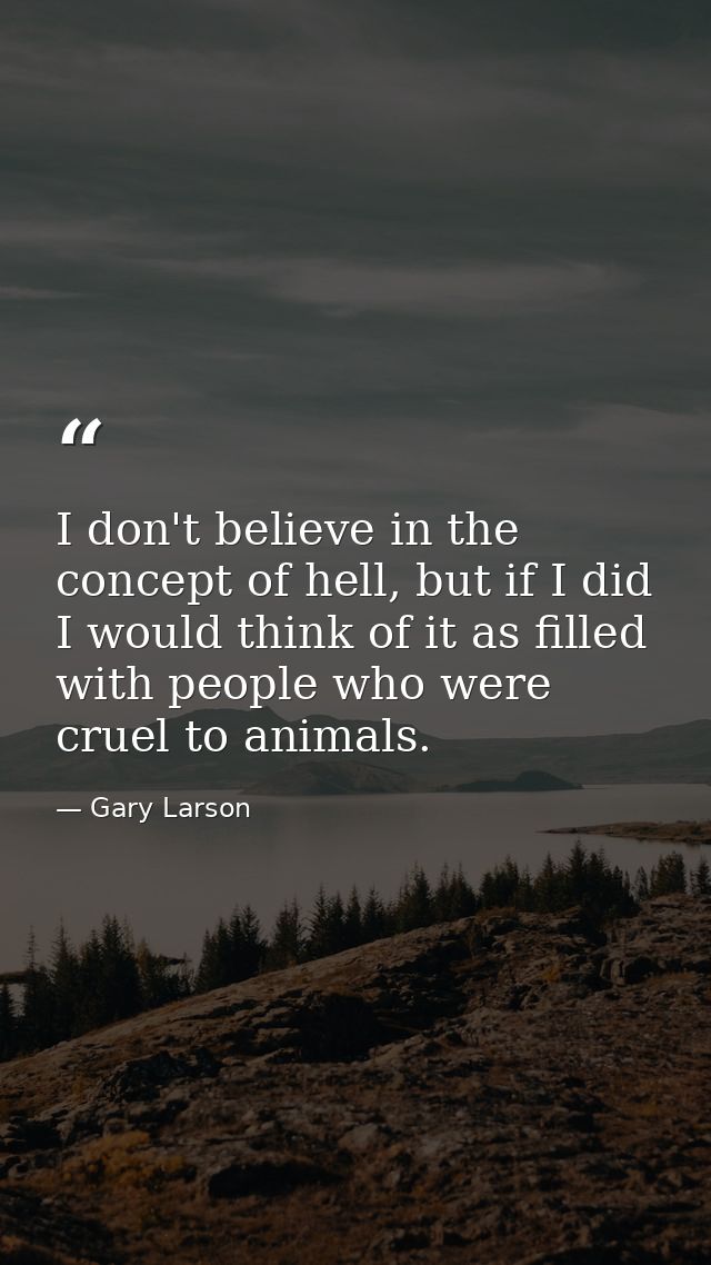 I don't believe in the concept of hell, but if I did I would think of it as filled with people who were cruel to animals — Gary Larson