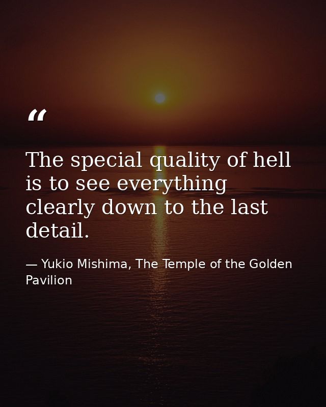 The special quality of hell is to see everything clearly down to the last detail. — Yukio Mishima, The Temple of the Golden Pavilion